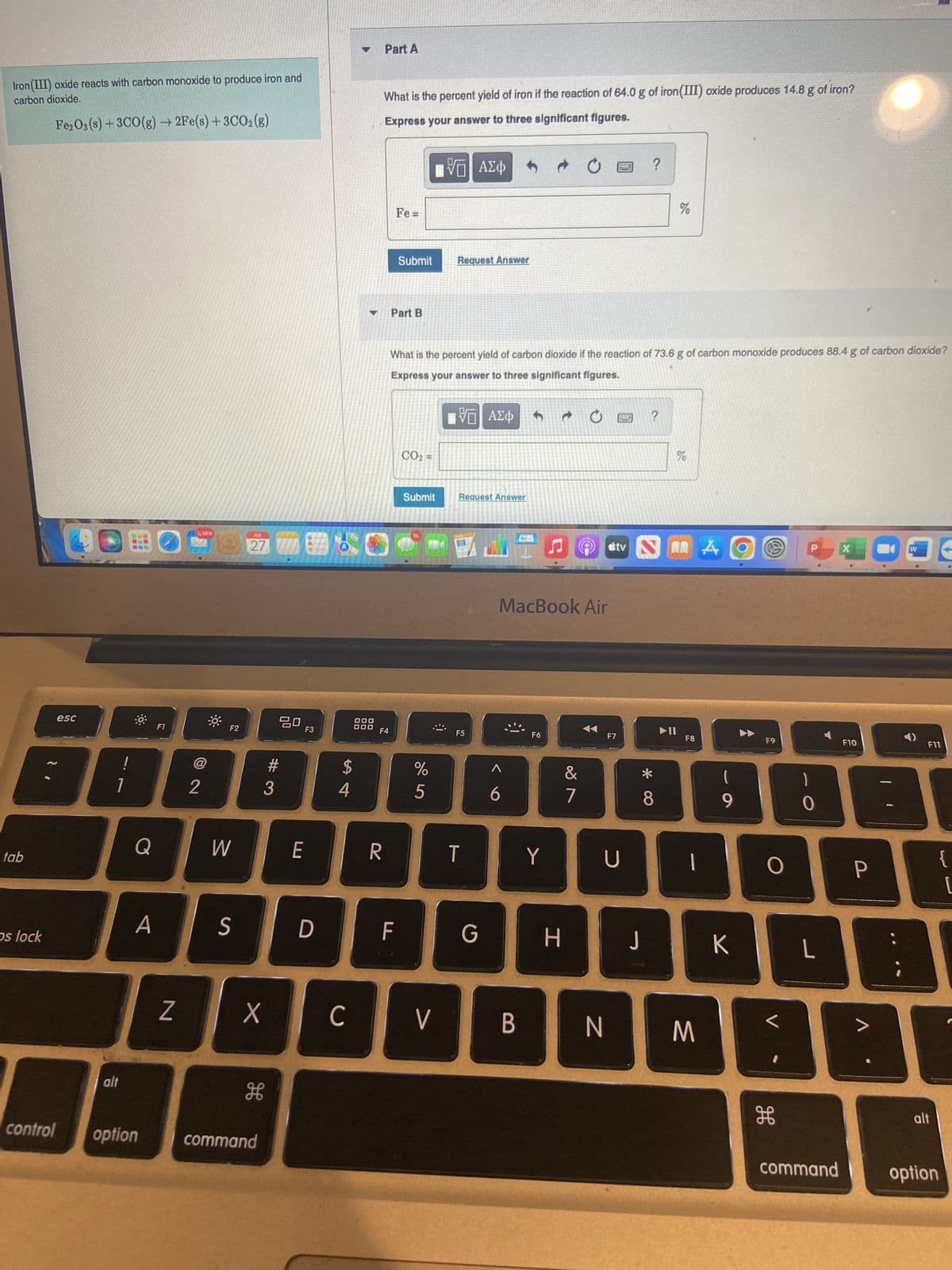 Iron (III) oxide reacts with carbon monoxide to produce iron and
carbon dioxide.
Fe2O3 (s) + 3CO(g) →2Fe(s) + 3CO2(g)
tab
ps lock
esc
alt
A
control option
F1
Z
5,389
@
2
F2
W
S
JUL
27
X
H
command
ㅁㅁ
#3
F3
E
D
4
40
C
DOO
000
Part A
What is the percent yield of iron if the reaction of 64.0 g of iron (III) oxide produces 14.8 g of iron?
Express your answer to three significant figures.
V| ΑΣΦ
R
F4
Fe=
Submit
Part B
F
CO₂ =
What is the percent yield of carbon dioxide if the reaction of 73.6 g of carbon monoxide produces 88.4 g of carbon dioxide?
Express your answer to three significant figures.
ΠΕ ΑΣΦ
Submit
15
%
5
C
Request Answer
V
Request Answer
F5
T
G
MacBook Air
B
F6
Y
&
7
H
tv
F7
U
N
?
?
*
8
%
▶II
F8
L
M
A
9
K
O
F9
O
H
0
L
command
X
F10
P
W
F11
alt
{
option
[