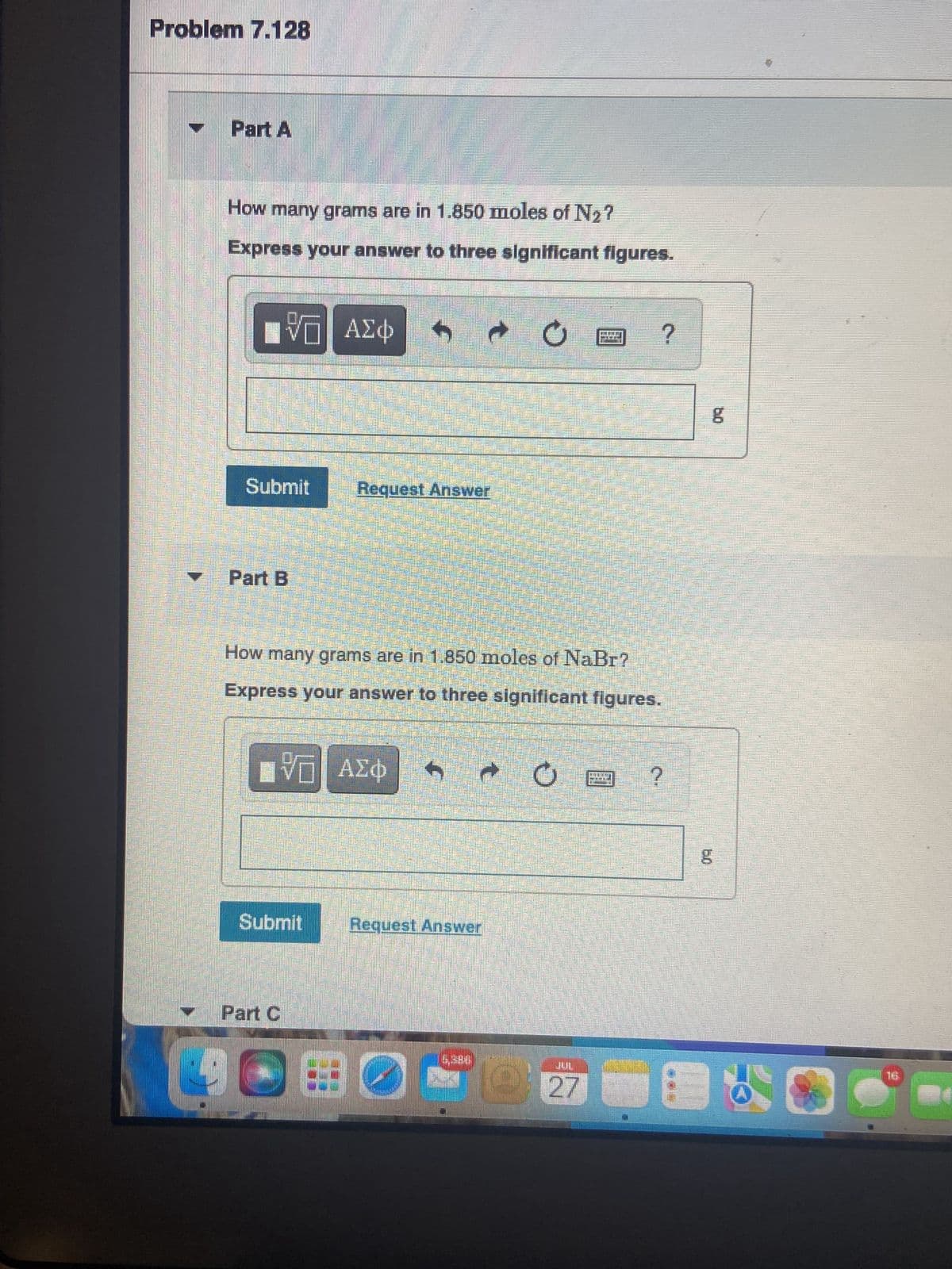 Problem 7.128
Part A
How many grams are in 1.850 moles of N₂?
Express your answer to three significant figures.
LIVE ΑΣΦ S
Submit
Part B
Request Answer
ΠΕ ΑΣΦ
Submit
How many grams are in 1.850 moles of NaBr?
Express your answer to three significant figures.
Part C
Request Answer
C
0:0
?
27
?
g
C
16