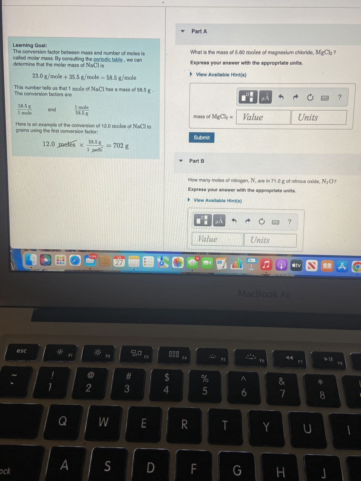 ock
Learning Goal:
The conversion factor between mass and number of moles is
called molar mass. By consulting the periodic table, we can
determine that the molar mass of NaCl is
23.0 g/mole + 35.5 g/mole = 58.5 g/mole
This number tells us that 1 mole of NaCl has a mass of 58.5 g
The conversion factors are
58.5 g
1 mole
and
esc
Here is an example of the conversion of 12.0 moles of NaCl to
grams using the first conversion factor:
12.0 moles x
1
Q
1 mole
58.5 g
F1
A
58.5 g
1 mole
2
JE
-702 g
F2
W
S
JUL
27
20
#
3
F3
E
D
DO
$
4
F4
Part A
R
What is the mass of 5.60 moles of magnesium chloride, MgCl₂?
Express your answer with the appropriate units.
▶ View Avallable Hint(s)
mass of MgCl₂
Submit
Part B
F
How many moles of nitrogen, N, are in 71.0 g of nitrous oxide, N₂O?
Express your answer with the appropriate units.
►View Available Hint(s)
Value
%
са
HA
5
F5
T
μA
Value
6
G
Units
MacBook Air
F6
DELET
FORMARE
Y
&
7
?
H
Units
stv
F7
U
▶11
8
J
?
A
FB