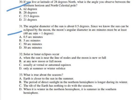 30. If vou live at latitude of 28 degrees North, what is the angle you observe between the
northern horizon and North Celestial pole?
A. 62 degrees
B. 28 degrees
C. 23.5 degrees
D. 21 degrees
31. The angular diameter of the sun is about 0.5 degrees. Since we know the sun can be
eclipsed by the moon, the moon's angular diameter in are minutes must be at least
(60 arc min = 1 degree):
A. 0.5 arc minutes
B. 5 arc minutes
C. 50 arc minutes
D. 30 arc minutes
32. Solar or lunar eclipses occur
A. when the sun is near the line of nodes and the moon is new or full
B. at any new moon or full moon
C. usually at vernal or autumnal equinox
D. only at summer or winter solstice
33. What is true about the seasons?
A. Earth is closer to the sun in the summer.
B. The period of direct sunlight in the northern hemisphere is longer during its winter.
C. The tilt of the Earth has nothing to do with the seasons.
D. When it is winter in the northern hemisphere, it is summer in the southern
hemisphere.
