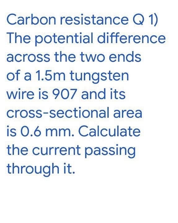 Carbon resistance Q 1)
The potential difference
across the two ends
of a 1.5m tungsten
wire is 907 and its
cross-sectional area
is 0.6 mm. Calculate
the current passing
through it.
