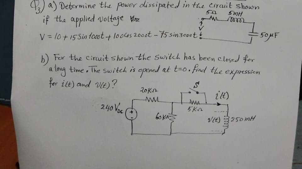 4) a) Determine the power dissipated in the cirauit shown
if the applied voltage Vz
5mH
1.
V = 10+15 Sintceot+looces 200ot - 75 sin3ouet!
h) Fer the circuit shown the Switch has been elosed for
a long time The Switch is opened at t-0. Find the
for ilt) and Vit)?
20Kn
240 Voc
5Kn
6o KA
VIt) 3250mH
250MH
