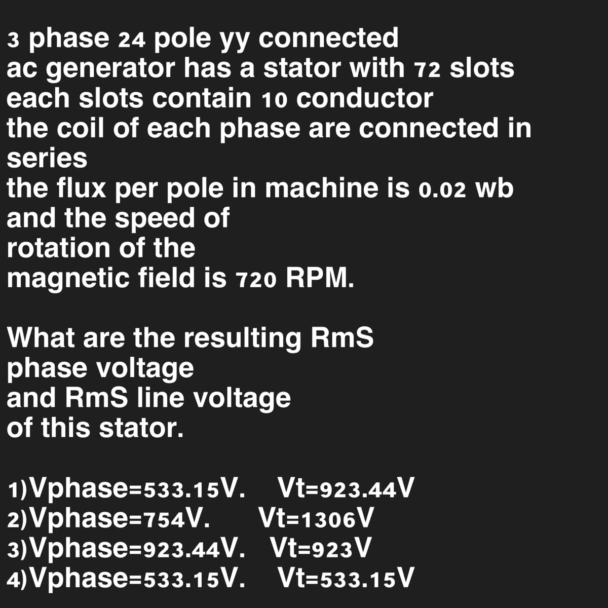 3 phase 24 pole yy connected
ac generator has a stator with 72 slots
each slots contain 10 conductor
the coil of each phase are connected in
series
the flux per pole in machine is 0.02 wb
and the speed of
rotation of the
magnetic field is 720 RPM.
What are the resulting RmS
phase voltage
and RmS line voltage
of this stator.
1)Vphase=533.15V. Vt-923.44V
Vt=1306V
2)Vphase=754V.
3)Vphase=923.44V.
Vt=923 V
4)Vphase=533.15V.
Vt-533.15 V