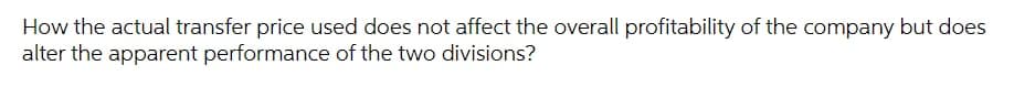 How the actual transfer price used does not affect the overall profitability of the company but does
alter the apparent performance of the two divisions?
