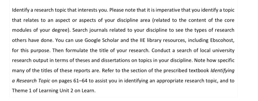 Identify a research topic that interests you. Please note that it is imperative that you identify a topic
that relates to an aspect or aspects of your discipline area (related to the content of the core
modules of your degree). Search journals related to your discipline to see the types of research
others have done. You can use Google Scholar and the IIE library resources, including Ebscohost,
for this purpose. Then formulate the title of your research. Conduct a search of local university
research output in terms of theses and dissertations on topics in your discipline. Note how specific
many of the titles of these reports are. Refer to the section of the prescribed textbook Identifying
a Research Topic on pages 61-64 to assist you in identifying an appropriate research topic, and to
Theme 1 of Learning Unit 2 on Learn.
