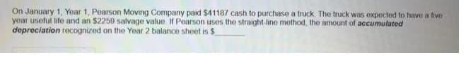 On January 1, Year 1, Pearson Moving Company paid $41187 cash to purchase a truck. The truck was expected to have a five
year useful life and an $2259 salvage value If Pearson uses the straight-line method, the amount of accumulated
depreciation recognized on the Yoar 2 balance sheet is $
