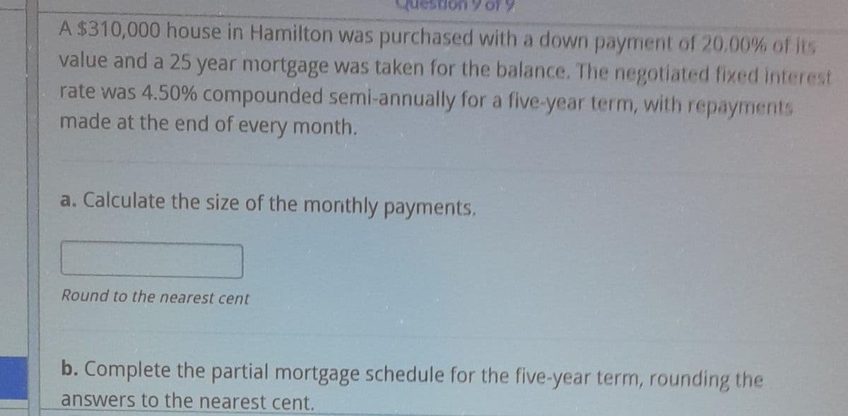 A $310,000 house in Hamilton was purchased with a down payment of 20.00% of its
value and a 25 year mortgage was taken for the balance. The negotiated fixed interest
rate was 4.50% compounded semi-annually for a five-year term, with repayments
made at the end of every month.
a. Calculate the size of the monthly payments,
Round to the nearest cent
b. Complete the partial mortgage schedule for the five-year term, rounding the
answers to the nearest cent.