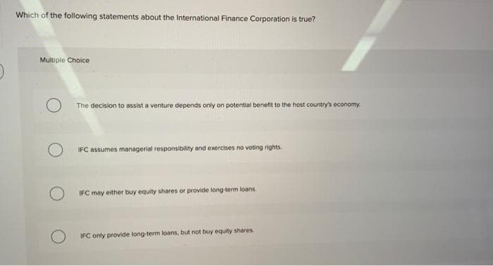 Which of the following statements about the International Finance Corporation is true?
Multiple Choice
O
The decision to assist a venture depends only on potential benefit to the host country's economy.
IFC assumes managerial responsibility and exercises no voting rights.
IFC may either buy equity shares or provide long-term loans.
IFC only provide long-term loans, but not buy equity shares.