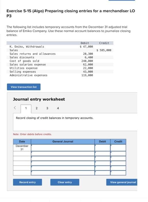 Exercise 5-15 (Algo) Preparing closing entries for a merchandiser LO
P3
The following list includes temporary accounts from the December 31 adjusted trial
balance of Emiko Company. Use these normal account balances to journalize closing
entries.
K. Emiko, Withdrawals
Sales
Sales returns and allowances
Sales discounts
Cost of goods sold
Sales salaries expense
Utilities expense
Selling expenses
Administrative expenses
View transaction list
Journal entry worksheet
1 2 3
Note: Enter debits before credits.
Date
December
31
4
Record entry
Record closing of credit balances in temporary accounts.
General Journal
Debit
$ 47,000
Clear entry
20,300
6,400
240,000
62,000
22,000
43,000
119,000
Credit
$ 585,000
Debit
Credit
View general journal