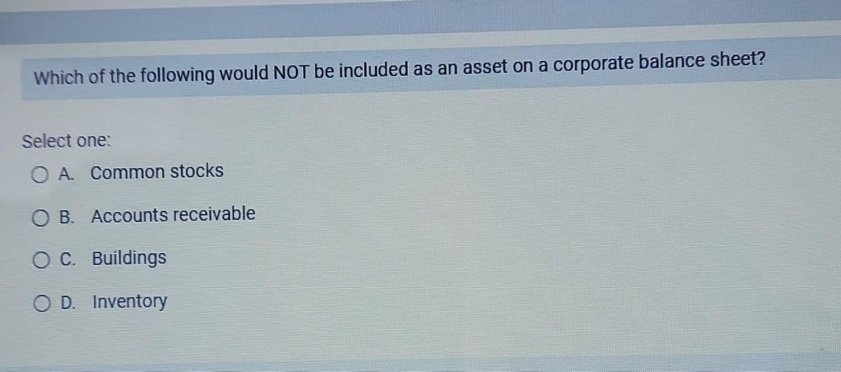 Which of the following would NOT be included as an asset on a corporate balance sheet?
Select one:
O A. Common stocks
OB. Accounts receivable
OC. Buildings
O D. Inventory