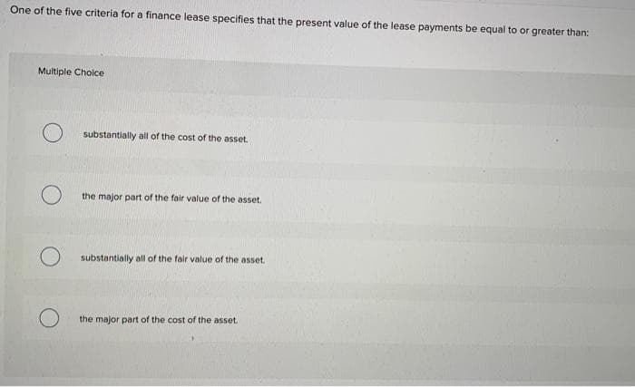 One of the five criteria for a finance lease specifies that the present value of the lease payments be equal to or greater than:
Multiple Choice
O
substantially all of the cost of the asset.
the major part of the fair value of the asset.
substantially all of the fair value of the asset.
the major part of the cost of the asset..