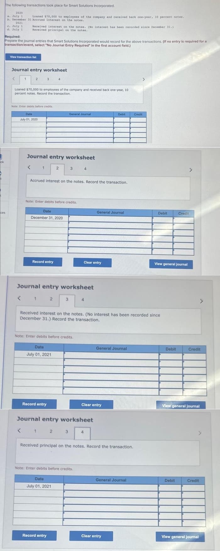 ok
The following transactions took place for Smart Solutions Incorporated.
ces
2020
a. July 1
Loaned $70,000 to employees of the company and received back one-year, 10 percent notes.
b. December 31 Accrued interest on the notes.
2021
c. July 1
d. July 1
Required:
Prepare the journal entries that Smart Solutions Incorporated would record for the above transactions. (If no entry is required for a
transaction/event, select "No Journal Entry Required" in the first account field.)
View transaction list
Received interest on the notes. (No interest has been recorded since December 31.)
Received principal on the notes.
Journal entry worksheet
1
Loaned $70,000 to employees of the company and received back one-year, 10
percent notes. Record the transaction.
2
Note: Enter debits before credits.
<
Date
July 01, 2020
<
Journal entry worksheet
1
Date
Note: Enter debits before credits.
December 31, 2020
Record entry
1
Accrued interest on the notes. Record the transaction.
2
Journal entry worksheet
2
Date
July 01, 2021
Record entry
General Journal
3
3
Note: Enter debits before credits.
Date
July 01, 2021
Record entry
3
4
Note: Enter debits before credits.
4
Received interest on the notes. (No interest has been recorded since
December 31.) Record the transaction.
Journal entry worksheet
< 1 2
Clear entry
4
General Journal
Debit
Clear entry
General Journal
Received principal on the notes. Record the transaction.
Credit
General Journal
Clear entry
Debit
View general journal
Debit
Credit
Debit
Credit
View general journal
Credit
View general journal