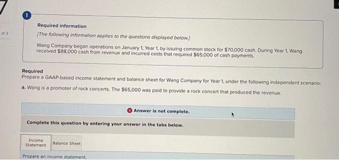 of 3
Required information.
(The following information applies to the questions displayed below.]
Wang Company began operations on January 1, Year 1, by issuing common stock for $70,000 cash. During Year 1, Wang
received $88,000 cash from revenue and incurred costs that required $65.000 of cash payments.
Required
Prepare a GAAP-based income statement and balance sheet for Wang Company for Year 1, under the following independent scenario:
a. Wang is a promoter of rock concerts. The $65,000 was paid to provide a rock concert that produced the revenue.
Answer is not complete.
Complete this question by entering your answer in the tabs below.
Income
Statement
Prepare an income statement.
Balance Sheet