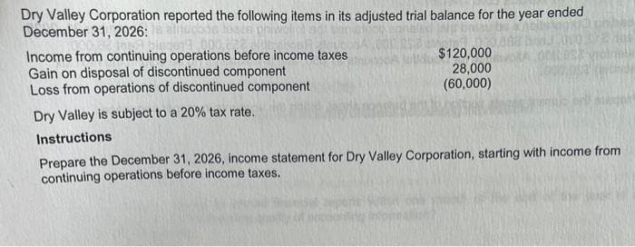 Dry Valley Corporation reported the following items in its adjusted trial balance for the year ended
December 31, 2026:
Income from continuing operations before income taxes
Gain on disposal of discontinued component
Loss from operations of discontinued component
Dry Valley is subject to a 20% tax rate.
Instructions
$120,000
28,000
(60,000)
Prepare the December 31, 2026, income statement for Dry Valley Corporation, starting with income from
continuing operations before income taxes.