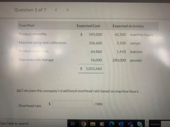 Question 3 of 7
Cost Pool
Product assembly
Machine setup and calibration
Product inspection
Raw materials storage
Overhead rate
ype here to search
Expected Cost
$
595,000
336.600
IT
64,860
56,000
(a) Calculate the company's traditional overhead rate based on machine hours.
$ 1,052,460
Expected Activities
42,500 machine hours
5,100 setups
1,410 batches
280,000 pounds
/MH
Address