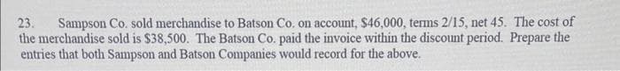 23. Sampson Co. sold merchandise to Batson Co. on account, $46,000, terms 2/15, net 45. The cost of
the merchandise sold is $38,500. The Batson Co. paid the invoice within the discount period. Prepare the
entries that both Sampson and Batson Companies would record for the above.