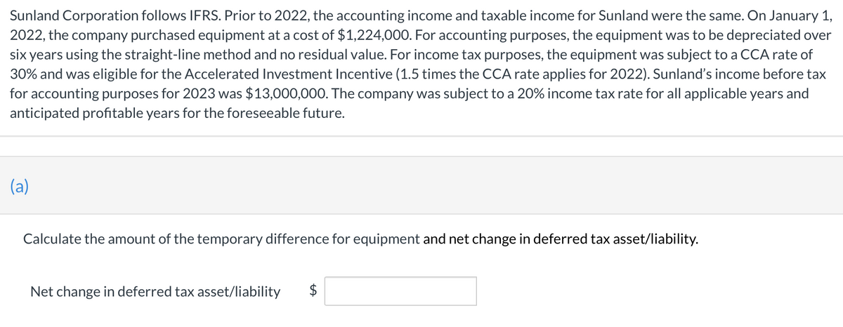 Sunland Corporation follows IFRS. Prior to 2022, the accounting income and taxable income for Sunland were the same. On January 1,
2022, the company purchased equipment at a cost of $1,224,000. For accounting purposes, the equipment was to be depreciated over
six years using the straight-line method and no residual value. For income tax purposes, the equipment was subject to a CCA rate of
30% and was eligible for the Accelerated Investment Incentive (1.5 times the CCA rate applies for 2022). Sunland's income before tax
for accounting purposes for 2023 was $13,000,000. The company was subject to a 20% income tax rate for all applicable years and
anticipated profitable years for the foreseeable future.
(a)
Calculate the amount of the temporary difference for equipment and net change in deferred tax asset/liability.
LA
Net change in deferred tax asset/liability $