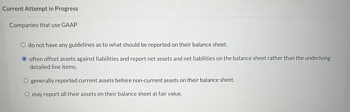 Current Attempt in Progress
Companies that use GAAP
do not have any guidelines as to what should be reported on their balance sheet.
often offset assets against liabilities and report net assets and net liabilities on the balance sheet rather than the underlying
detailed line items.
O generally reported current assets before non-current assets on their balance sheet.
O may report all their assets on their balance sheet at fair value.