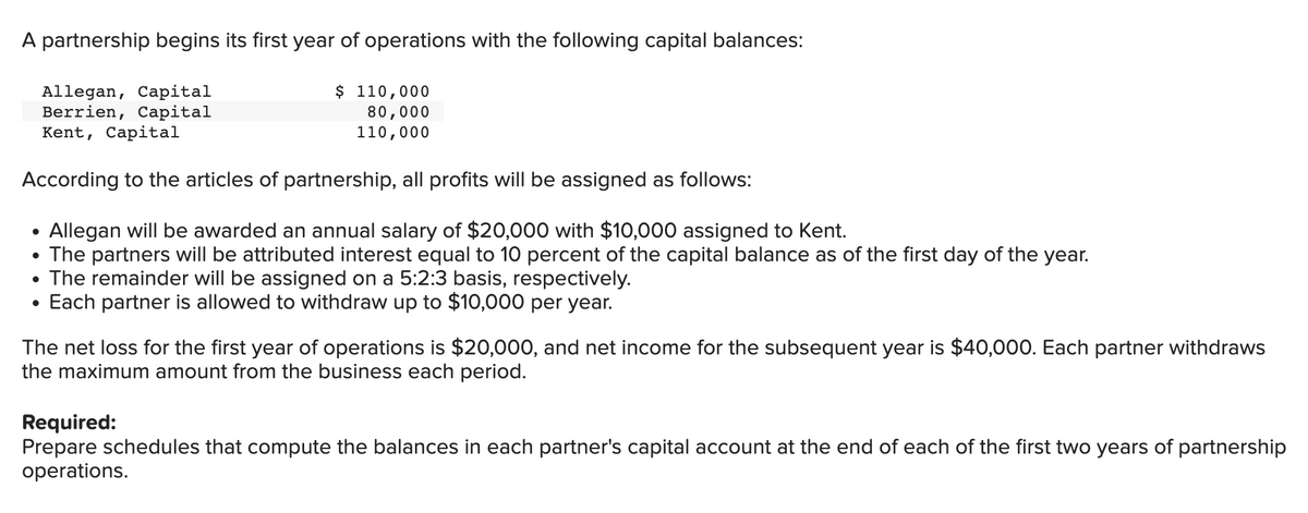 A partnership begins its first year of operations with the following capital balances:
$ 110,000
80,000
110,000
Allegan, Capital
Berrien, Capital
Kent, Capital
According to the articles of partnership, all profits will be assigned as follows:
Allegan will be awarded an annual salary of $20,000 with $10,000 assigned to Kent.
• The partners will be attributed interest equal to 10 percent of the capital balance as of the first day of the year.
●
The remainder will be assigned on a 5:2:3 basis, respectively.
• Each partner is allowed to withdraw up to $10,000 per year.
The net loss for the first year of operations is $20,000, and net income for the subsequent year is $40,000. Each partner withdraws
the maximum amount from the business each period.
Required:
Prepare schedules that compute the balances in each partner's capital account at the end of each of the first two years of partnership
operations.