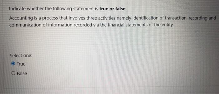 Indicate whether the following statement is true or false:
Accounting is a process that involves three activities namely identification of transaction, recording and
communication of information recorded via the financial statements of the entity.
Select one:
True
O False