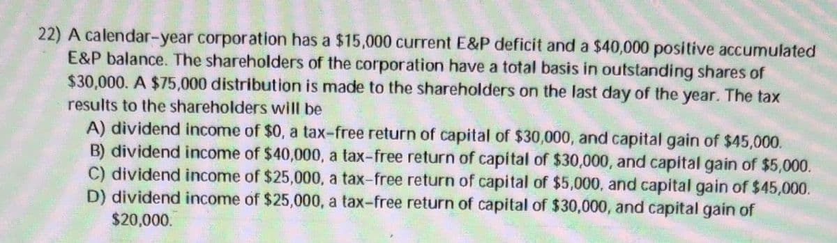 22) A calendar-year corporation has a $15,000 current E&P deficit and a $40,000 positive accumulated
E&P balance. The shareholders of the corporation have a total basis in outstanding shares of
$30,000. A $75,000 distribution is made to the shareholders on the last day of the year. The tax
results to the shareholders will be
A) dividend income of $0, a tax-free return of capital of $30,000, and capital gain of $45,000.
B) dividend income of $40,000, a tax-free return of capital of $30,000, and capital gain of $5,000.
C) dividend income of $25,000, a tax-free return of capital of $5,000, and capital gain of $45,000.
D) dividend income of $25,000, a tax-free return of capital of $30,000, and capital gain of
$20,000.