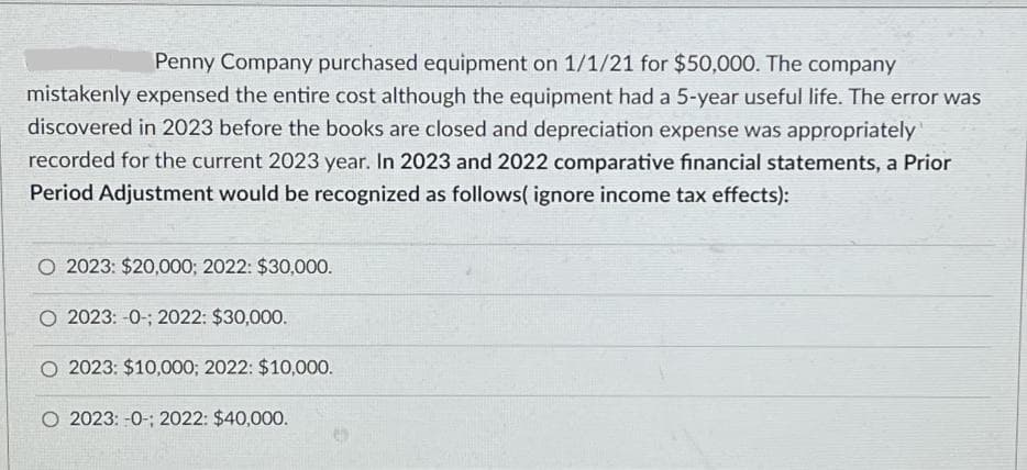 Penny Company purchased equipment on 1/1/21 for $50,000. The company
mistakenly expensed the entire cost although the equipment had a 5-year useful life. The error was
discovered in 2023 before the books are closed and depreciation expense was appropriately
recorded for the current 2023 year. In 2023 and 2022 comparative financial statements, a Prior
Period Adjustment would be recognized as follows(ignore income tax effects):
O 2023: $20,000; 2022: $30,000.
O 2023: -0-; 2022: $30,000.
O 2023: $10,000; 2022: $10,000.
O 2023: -0-; 2022: $40,000.