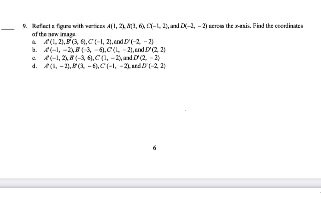 9. Reflect a figure with vertices A(1, 2), B(3, 6), C(-1, 2), and D(-2, – 2) across the x-axis. Find the coordinates
of the new image.
а. 4(1, 2), В' (3, 6), С (-1, 2), and D' (-2, - 2)
b. А(-1, - 2), В (-3, — 6), С (1, — 2), and D' (2, 2)
с. 4(-1, 2), В (-3, 6), С (1, — 2), and D' (2, - 2)
d. 4 (1, - 2), В' (3, — 6), С (-1, - 2), and D'(-2, 2)
