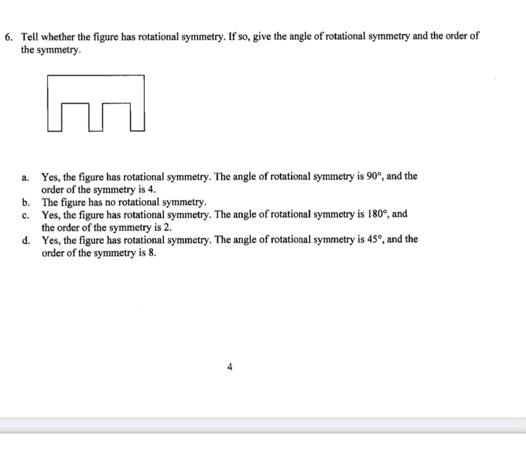 6. Tell whether the figure has rotational symmetry. If so, give the angle of rotational symmetry and the order of
the symmetry.
Yes, the figure has rotational symmetry. The angle of rotational symmetry is 90°, and the
order of the symmetry is 4.
b. The figure has no rotational symmetry.
Yes, the figure has rotational symmetry. The angle of rotational symmetry is 180°, and
the order of the symmetry is 2.
d. Yes, the figure has rotational symmetry. The angle of rotational symmetry is 45°, and the
order of the symmetry is 8.
a.
с.
4
