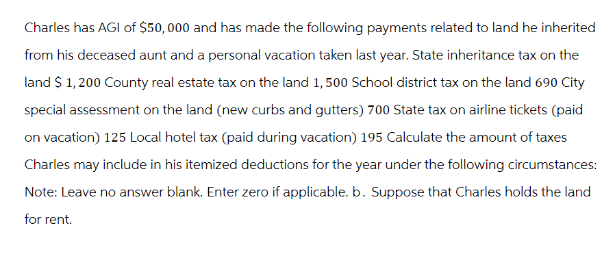 Charles has AGI of $50,000 and has made the following payments related to land he inherited
from his deceased aunt and a personal vacation taken last year. State inheritance tax on the
land $ 1,200 County real estate tax on the land 1, 500 School district tax on the land 690 City
special assessment on the land (new curbs and gutters) 700 State tax on airline tickets (paid
on vacation) 125 Local hotel tax (paid during vacation) 195 Calculate the amount of taxes
Charles may include in his itemized deductions for the year under the following circumstances:
Note: Leave no answer blank. Enter zero if applicable. b. Suppose that Charles holds the land
for rent.