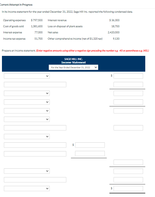 Current Attempt in Progress
In its income statement for the year ended December 31, 2022, Sage Hill Inc. reported the following condensed data.
Operating expenses
Cost of goods sold
Interest expense
Income tax expense
$797,500
1,381,600
77,000
51,700
Interest revenue
Loss on disposal of plant assets
Net sales
Other comprehensive income (net of $1,320 tax)
<
Prepare an income statement. (Enter negative amounts using either a negative sign preceding the number e.g. -45 or parentheses e.g. (45).)
SAGE HILL INC.
Income Statement
For the Year Ended December 31, 2022
60
$36,300
18,700
2,420,000
$
69
$
9,130
$