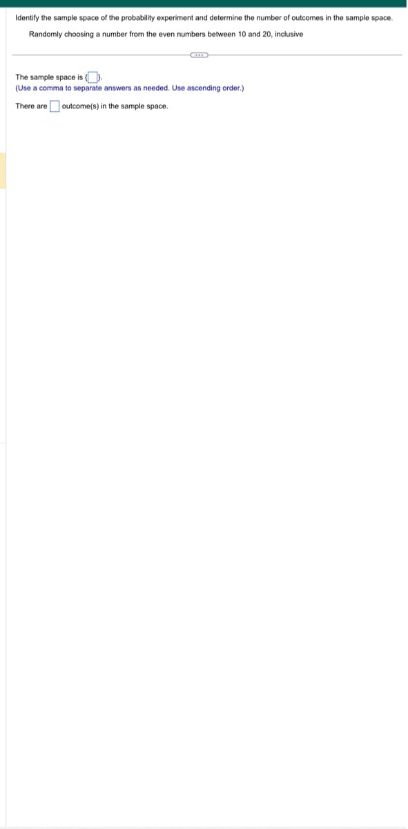 Identify the sample space of the probability experiment and determine the number of outcomes in the sample space.
Randomly choosing a number from the even numbers between 10 and 20, inclusive
The sample space is {}.
(Use a comma to separate answers as needed. Use ascending order.)
There are outcome(s) in the sample space.