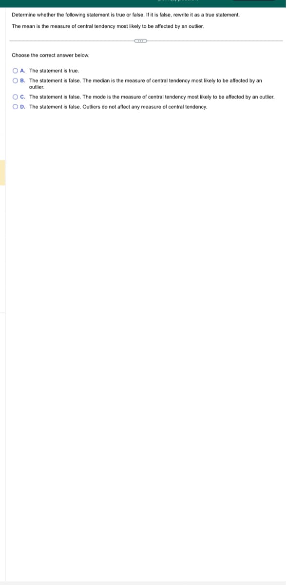 Determine whether the following statement is true or false. If it is false, rewrite it as a true statement.
The mean is the measure of central tendency most likely to be affected by an outlier.
Choose the correct answer below.
OA. The statement is true.
OB. The statement is false. The median is the measure
outlier.
f central tendency most likely t
OC. The statement is false. The mode is the measure
OD. The statement is false. Outliers do not affect any measure of central tendency.
affected by an
central tendency most likely to be affected by an outlier.
