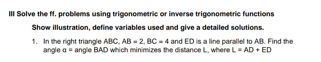 III Solve the ff. problems using trigonometric or inverse trigonometric functions
Show illustration, define variables used and give a detailed solutions.
1. In the right triangle ABC, AB = 2, BC = 4 and ED is a line parallel to AB. Find the
angle a = angle BAD which minimizes the distance L, where L = AD + ED
