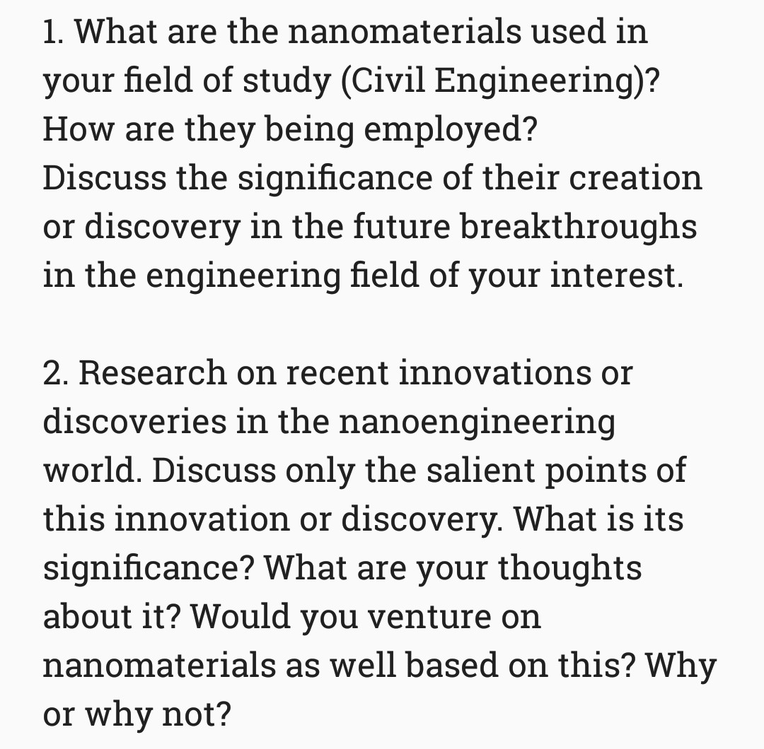 1. What are the nanomaterials used in
your field of study (Civil Engineering)?
How are they being employed?
Discuss the significance of their creation
or discovery in the future breakthroughs
in the engineering field of
your interest.
2. Research on recent innovations or
discoveries in the nanoengineering
world. Discuss only the salient points of
this innovation or discovery. What is its
significance? What are your thoughts
about it? Would you venture on
nanomaterials as well based on this? Why
or why not?
