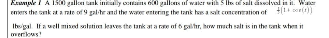 Example 1 A 1500 gallon tank initially contains 600 gallons of water with 5 lbs of salt dissolved in it. Water
enters the tank at a rate of 9 gal/hr and the water entering the tank has a salt concentration of (1+cos (t))
lbs/gal. If a well mixed solution leaves the tank at a rate of 6 gal/hr, how much salt is in the tank when it
overflows?