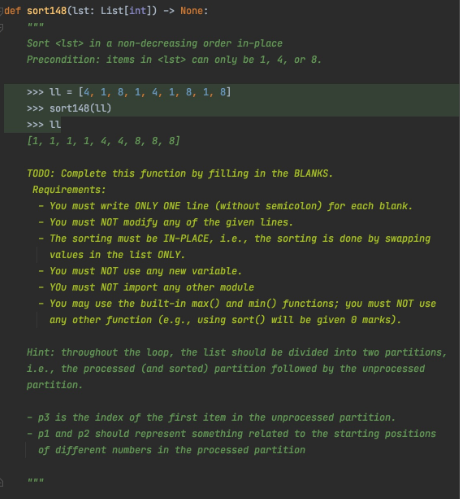 def sort148(Lst: List[int]) -> None:
Sort <lst> in a non-decreasing order in-place
Precondition: items in <lst> can only be 1, 4, or 8.
>>> ll = [4, 1, 8, 1, 4, 1, 8, 1, 8]
>>> sort148(LL)
>>> lL
[1, 1, 1, 1, 4, 4, 8, 8, 8]
TODO: Complete this function by filling in the BLANKS.
Requirements:
- You must write ONLY ONE Line (without semicolon) for each blank.
- You must NOT modify any of the given lines.
- The sorting must be IN-PLACE, i.e., the sorting is done by swapping
values in the list ONLY.
- You must NOT use any new variable.
- YOu must NOT import any other module
- You may use the built-in max() and min() functions; you must NOT use
any other function (e.g., using sort() will be given 8 marks).
Hint: throughout the loop, the list should be divided into two partitions,
1.e., the processed (and sorted) partition followed by the unprocessed
partition.
- p3 is the index of the first item in the unprocessed partition.
- pl and p2 should represent something related to the starting positions
of different numbers in the processed partition
