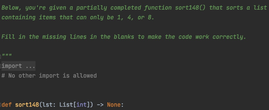 Below, you're given a partially completed function sort148() that sorts a list
containing items that can only be 1, 4, or 8.
Fill in the missing lines in the blanks to make the code work correctly.
limport
# No other import is allowed
def sort148(lst: List[int]) -> None:
