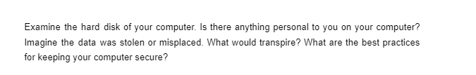 Examine the hard disk of your computer. Is there anything personal to you on your computer?
Imagine the data was stolen or misplaced. What would transpire? What are the best practices
for keeping your computer secure?