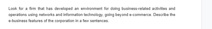 Look for a firm that has developed an environment for doing business-related activities and
operations using networks and information technology, going beyond e-commerce. Describe the
e-business features of the corporation in a few sentences.