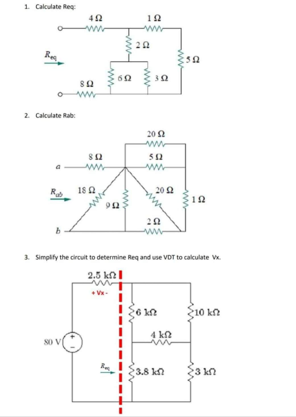 1. Calculate Req:
Req
2. Calculate Rab:
Ra
b
Μ
80 V
4Ω
8 Ω
8 Ω
18 Ω
ΤΩ
+Vx -
6Ω
Rea
1Ω
ΖΩ
www
Μ
3 Ω
20 Ω
5Ω
20 Ω
ΖΩ
3. Simplify the circuit to determine Req and use VDT to calculate Vx.
2.5 kΩ Ι
6 ΚΩ
4 kΩ
5Ω
3.8 ΚΩ
www
1Ω
10 ΚΩ
{3 ΚΩ