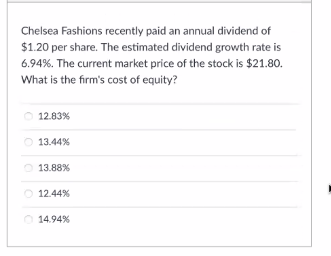 Chelsea Fashions recently paid an annual dividend of
$1.20 per share. The estimated dividend growth rate is
6.94%. The current market price of the stock is $21.80.
What is the firm's cost of equity?
12.83%
O 13.44%
13.88%
O 12.44%
O 14.94%
