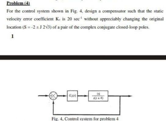 Problem (4)
For the control system shown in Fig. 4, design a compensator such that the static
velocity error coefficient K. is 20 sec¹ without appreciably changing the original
location (S = -2±J 2√3) of a pair of the complex conjugate closed-loop poles.
1
GAS)
16
Fig. 4, Control system for problem 4