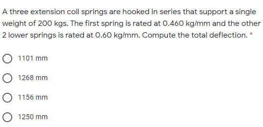 A three extension coil springs are hooked in series that support a single
weight of 200 kgs. The first spring is rated at 0.460 kg/mm and the other
2 lower springs is rated at 0.60 kg/mm. Compute the total deflection. *
1101 mm
1268 mm
1156 mm
O 1250 mm
