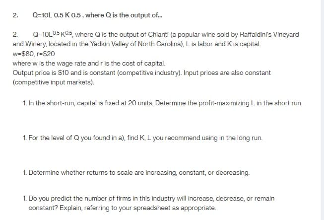 Q=10L 0.5 K 0.5, where Q is the output of...
2.
Q-10L0.5 K0.5, where Q is the output of Chianti (a popular wine sold by Raffaldini's Vineyard
and Winery, located in the Yadkin Valley of North Carolina), L is labor and K is capital.
w=$80, r=$20
where w is the wage rate and r is the cost of capital.
Output price is $10 and is constant (competitive industry). Input prices are also constant
(competitive input markets).
1. In the short-run, capital is fixed at 20 units. Determine the profit-maximizing L in the short run.
2.
1. For the level of Q you found in a), find K, L you recommend using in the long run.
1. Determine whether returns to scale are increasing, constant, or decreasing.
1. Do you predict the number of firms in this industry will increase, decrease, or remain
constant? Explain, referring to your spreadsheet as appropriate.