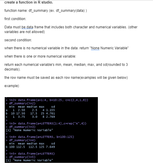 create a function in R studio.
function name: df_summary (ex. df_summary(data))
first condition:
Data must be data frame that includes both character and numerical variables. (other
variables are not allowed)
second condition:
when there is no numerical variable in the data: return "None Numeric Variable"
when there is one or more numerical variable:
return each numerical variable's min, mean, median, max, and sd(rounded to 3
decimals).
the row name must be saved as each row name(examples will be given below)
example)
in2= data.frame (a-1:4, b-10:25, c-c (2,4,1,8))
df_summary(in2)
min mean median max
sd
2.5 4 1.155
a 1 2.50
b 10 17.50
17.5 25 4.761
C 1 3.75
3.0 8 2.769
in3= data.frame(a=LETTERS [1:4],c=rep ("A",4))
df_summary(in3)
[1] "None Numeric Variable"
in4= data.frame (a=LETTERS, b=100:125)
>
df_summary(in4)
min mean median max sd
b 100 112.5 112.5 125 7.649
> in5= data.frame(a=LETTERS)
> df_summary(in5)
[1] "None Numeric Variable"