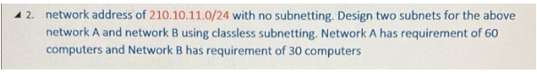 12. network address of 210.10.11.0/24 with no subnetting. Design two subnets for the above
network A and network B using classless subnetting. Network A has requirement of 60
computers and Network B has requirement of 30 computers