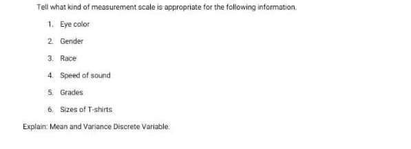 Tell what kind of measurement scale is appropriate for the following information.
1. Eye color
2 Gender
3. Race
4. Speed of sound
5. Grades
6. Sizes of T-shirts
Explain: Mean and Variance Discrete Variable.
