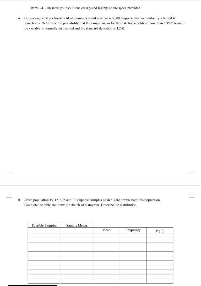 (Items 24 – 50) show your solutions clearly and legibly
the space provided.
A. The average cost per household of owning a brand new car is 5,000. Suppose that we randomly selected 40
households. Determine the probability that the sample mean for these 40 households is more than 5,350? Assume
the variable is normally distributed and the standard deviation is 1,230.
B. Given population 15, 12, 6, 9, and 17. Suppose samples of size 3 are drawn from this population.
Complete the table and draw the sketch of histogram. Describe the distribution.
Possible Samples
Sample Means
Mean
Frequency
P()
