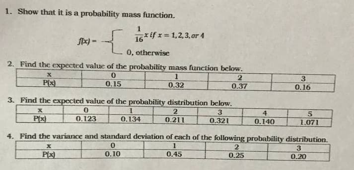 1. Show that it is a probability mass function.
1
16*if x= 1,2,3, or 4
fx) =
0, otherwise
2. Find the expected value of the probability mass function below.
P(x)
3
0.16
0.15
0.32
0.37
3. Find the expected value of the probability distribution below.
2
3.
4
P(x)
0.123
0.134
0.211
0.321
0.140
1.071
4. Find the variance and standard deviation of cach of the following probability distribution.
1
3
P(x)
0.10
0.45
0.25
0.20
