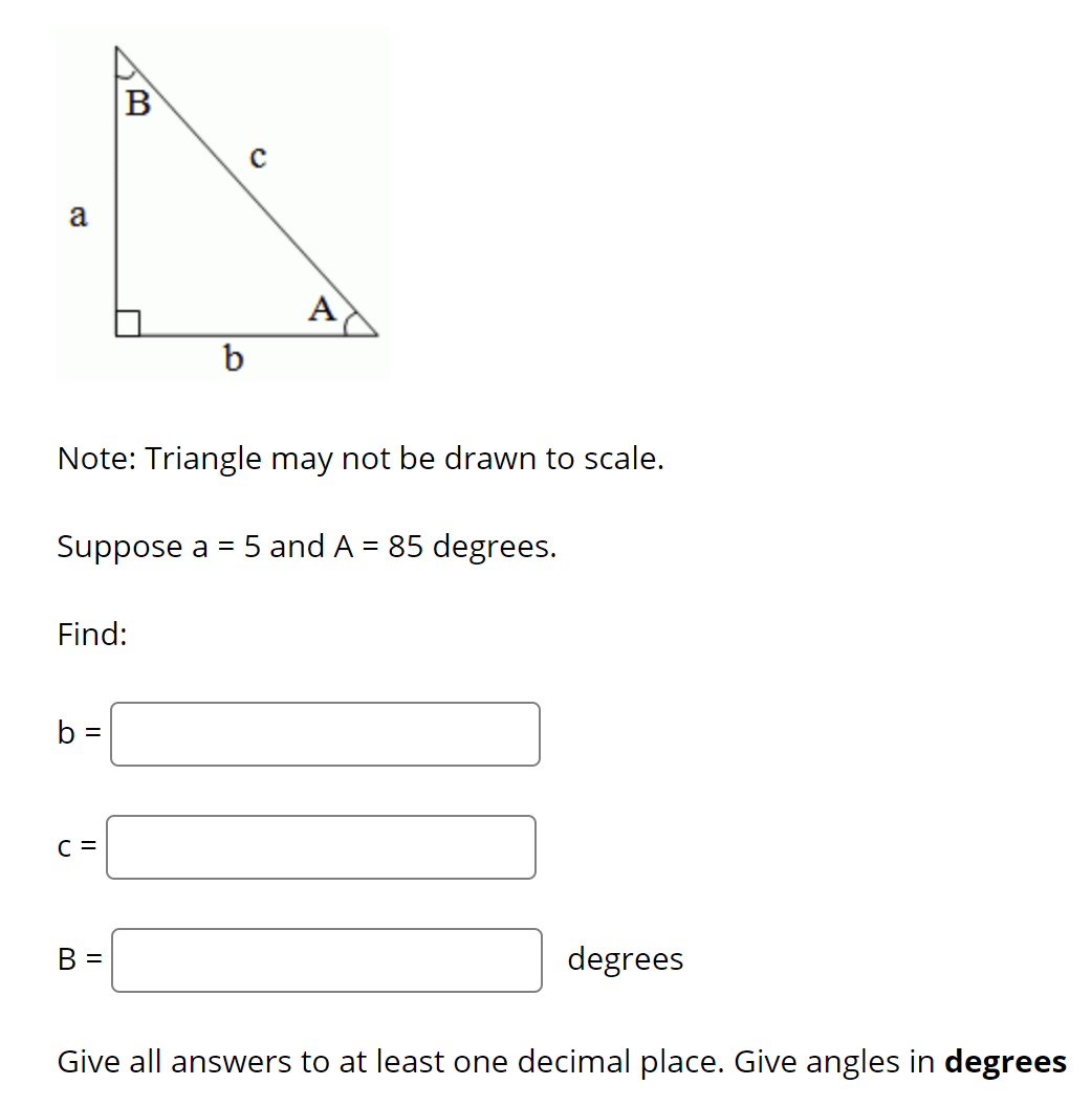 B
a
A
b
Note: Triangle may not be drawn to scale.
Suppose a = 5 and A = 85 degrees.
Find:
b =
C =
В -
degrees
Give all answers to at least one decimal place. Give angles in degrees
